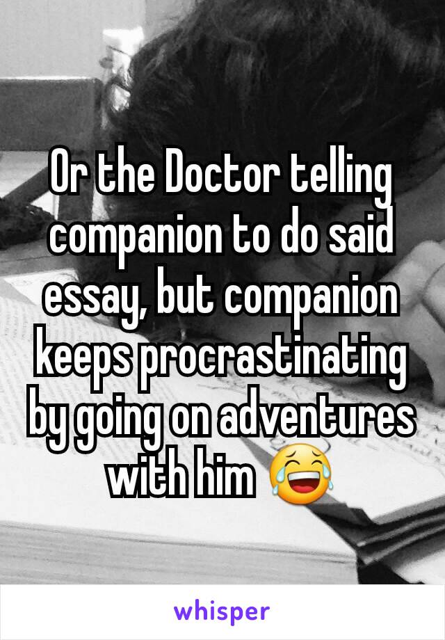 Or the Doctor telling companion to do said essay, but companion keeps procrastinating by going on adventures with him 😂