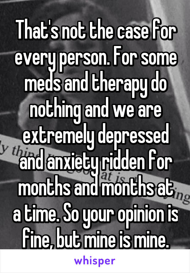 That's not the case for every person. For some meds and therapy do nothing and we are extremely depressed and anxiety ridden for months and months at a time. So your opinion is fine, but mine is mine.