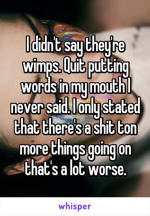 I didn't say they're wimps. Quit putting words in my mouth I never said. I only stated that there's a shit ton more things going on that's a lot worse.