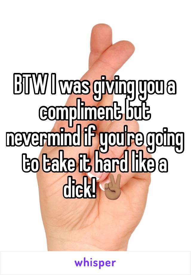 BTW I was giving you a compliment but nevermind if you're going to take it hard like a dick! ✌🏽️