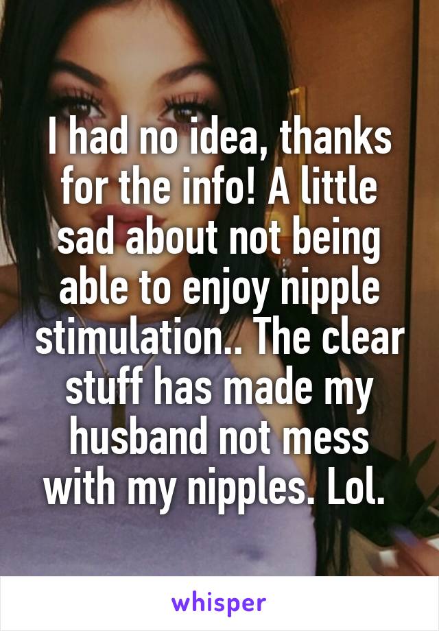 I had no idea, thanks for the info! A little sad about not being able to enjoy nipple stimulation.. The clear stuff has made my husband not mess with my nipples. Lol. 