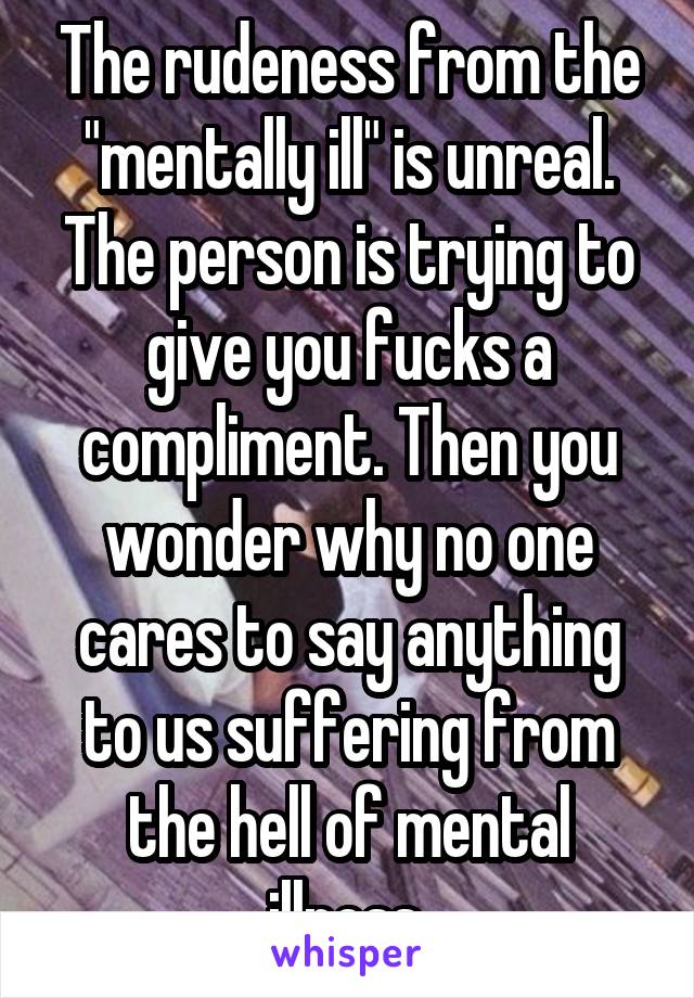 The rudeness from the "mentally ill" is unreal. The person is trying to give you fucks a compliment. Then you wonder why no one cares to say anything to us suffering from the hell of mental illness.