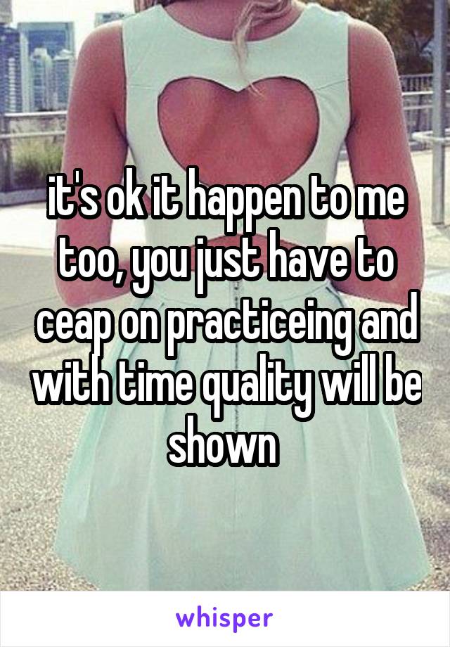 it's ok it happen to me too, you just have to ceap on practiceing and with time quality will be shown 