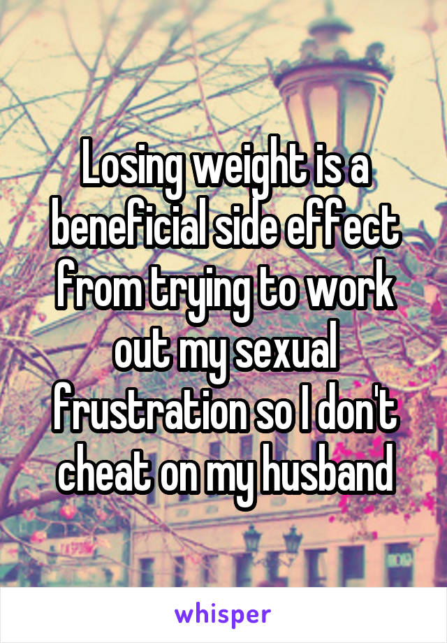 Losing weight is a beneficial side effect from trying to work out my sexual frustration so I don't cheat on my husband