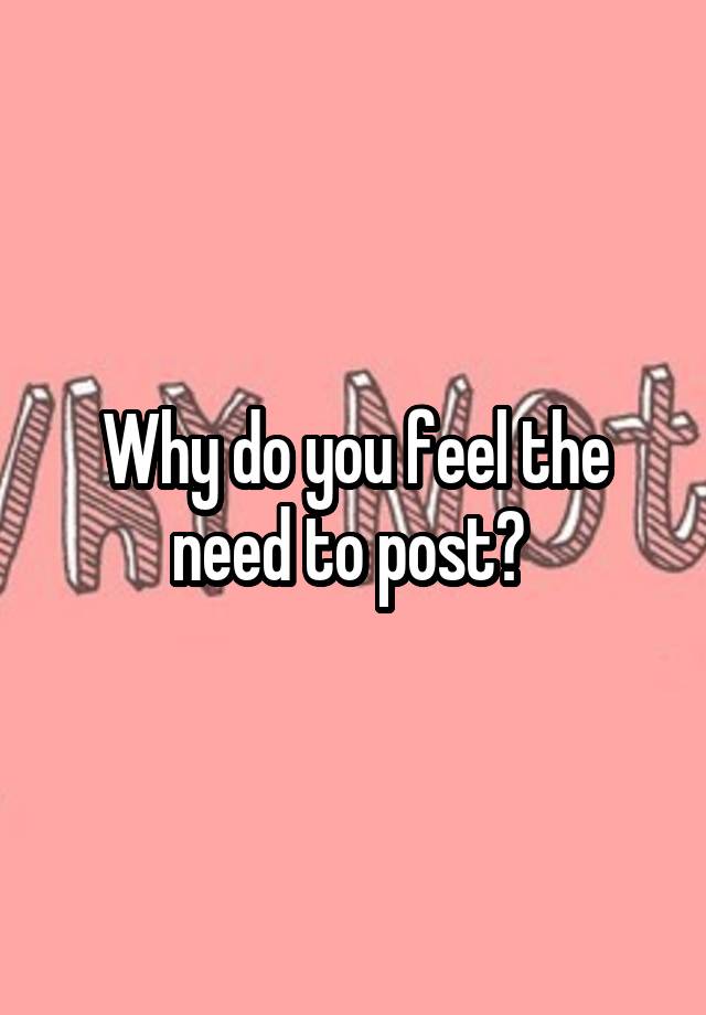 why-do-you-feel-the-need-to-post