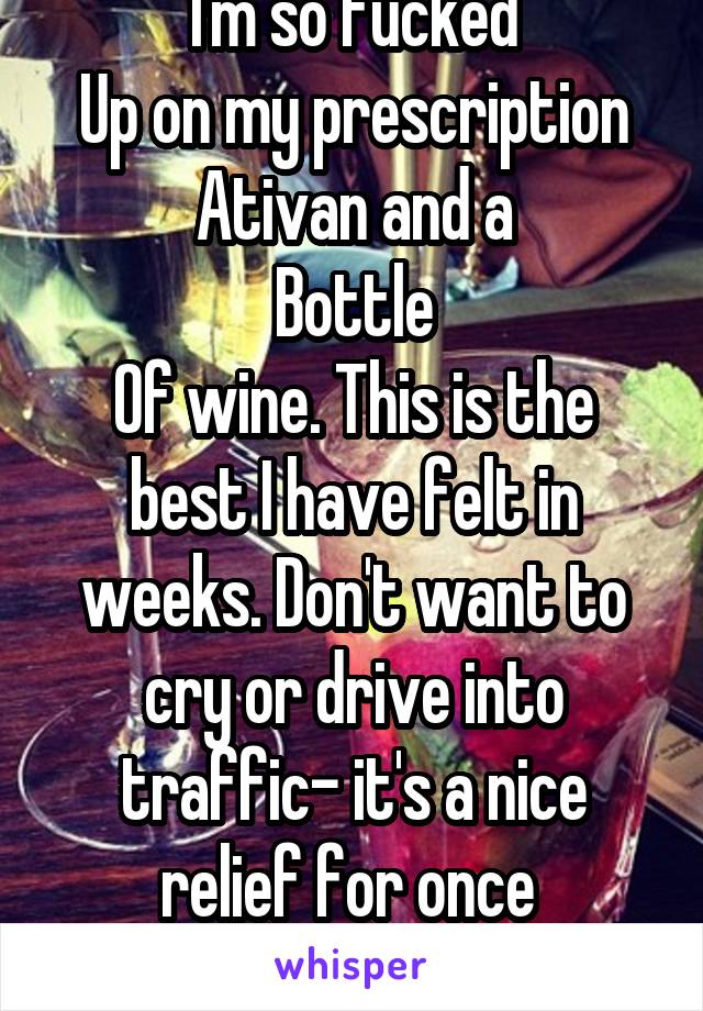 I'm so fucked
Up on my prescription Ativan and a
Bottle
Of wine. This is the best I have felt in weeks. Don't want to cry or drive into traffic- it's a nice relief for once 
