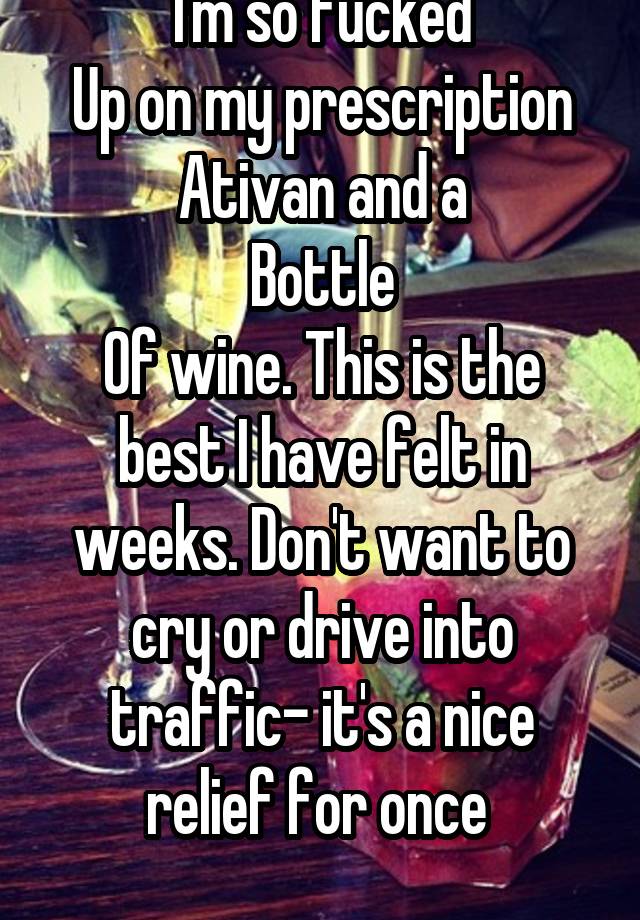 I'm so fucked
Up on my prescription Ativan and a
Bottle
Of wine. This is the best I have felt in weeks. Don't want to cry or drive into traffic- it's a nice relief for once 
