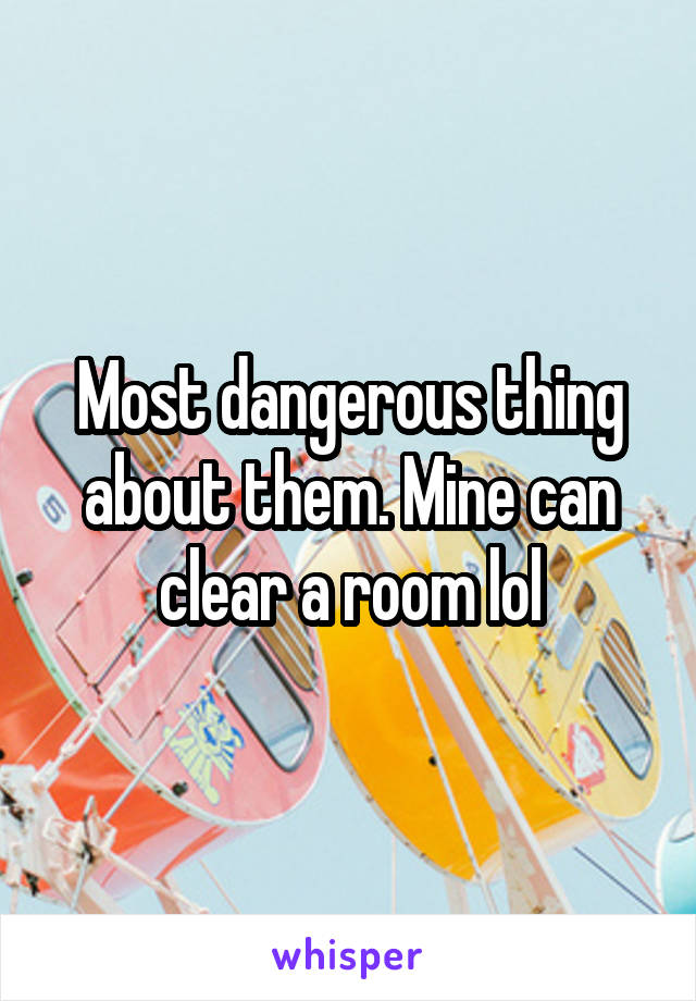 Most dangerous thing about them. Mine can clear a room lol