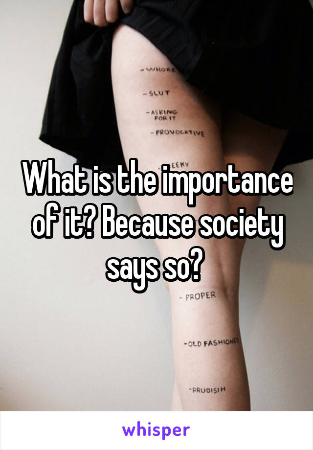 What is the importance of it? Because society says so? 