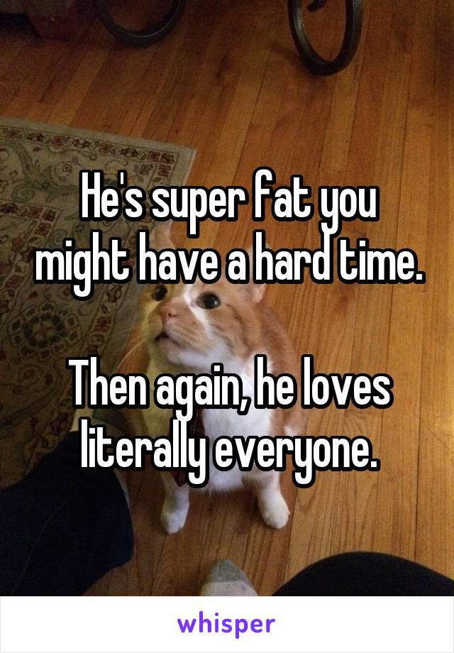 He's super fat you might have a hard time.

Then again, he loves literally everyone.