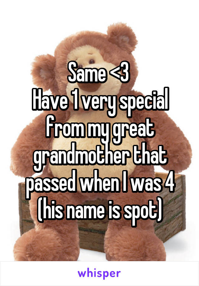 Same <3 
Have 1 very special from my great grandmother that passed when I was 4 (his name is spot)