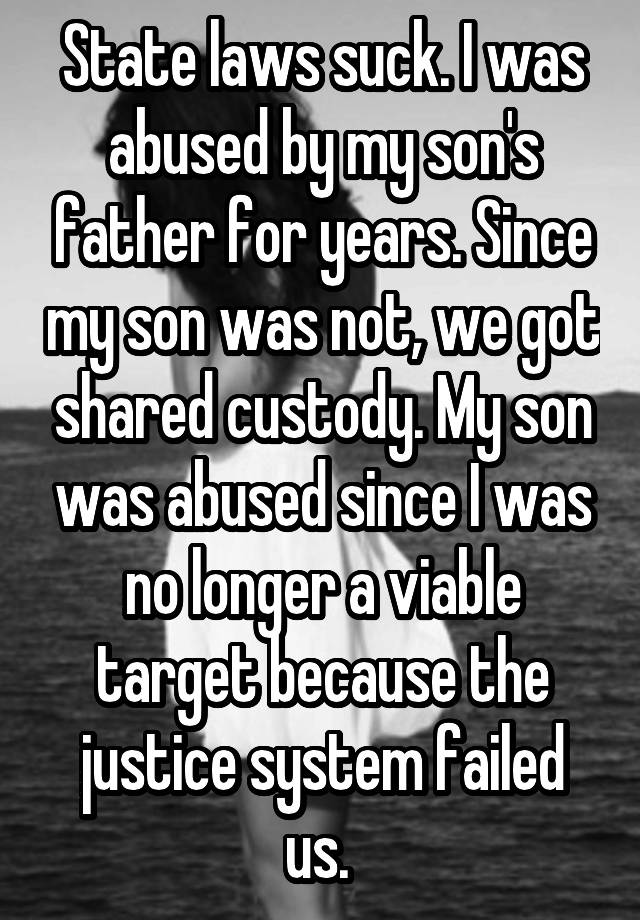 State laws suck. I was abused by my son's father for years. Since my son was not, we got shared custody. My son was abused since I was no longer a viable target because the justice system failed us. 