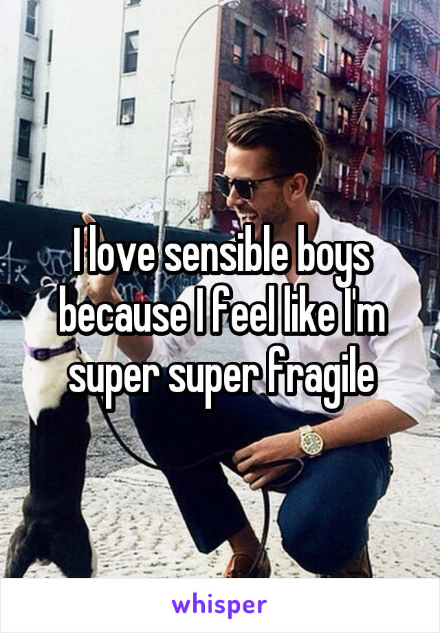 I love sensible boys because I feel like I'm super super fragile