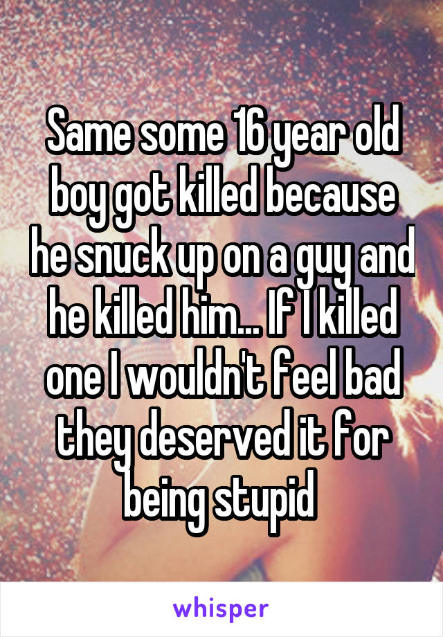 Same some 16 year old boy got killed because he snuck up on a guy and he killed him... If I killed one I wouldn't feel bad they deserved it for being stupid 