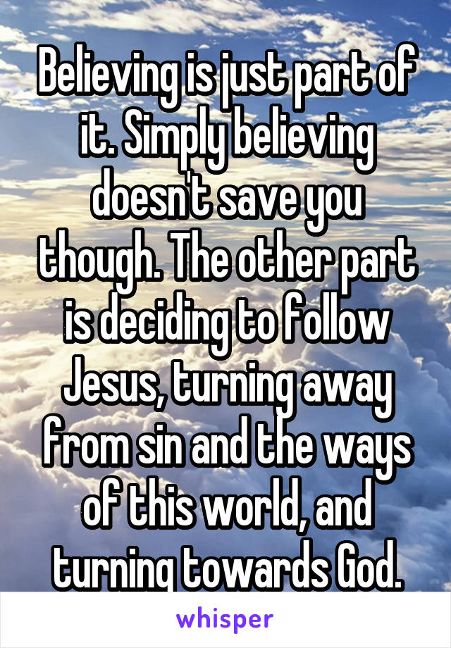 Believing is just part of it. Simply believing doesn't save you though. The other part is deciding to follow Jesus, turning away from sin and the ways of this world, and turning towards God.