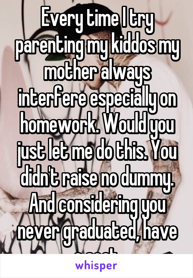 Every time I try parenting my kiddos my mother always interfere especially on homework. Would you just let me do this. You didn't raise no dummy. And considering you never graduated, have a seat.