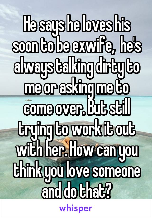 He says he loves his soon to be exwife,  he's always talking dirty to me or asking me to come over. But still trying to work it out with her. How can you think you love someone and do that?
