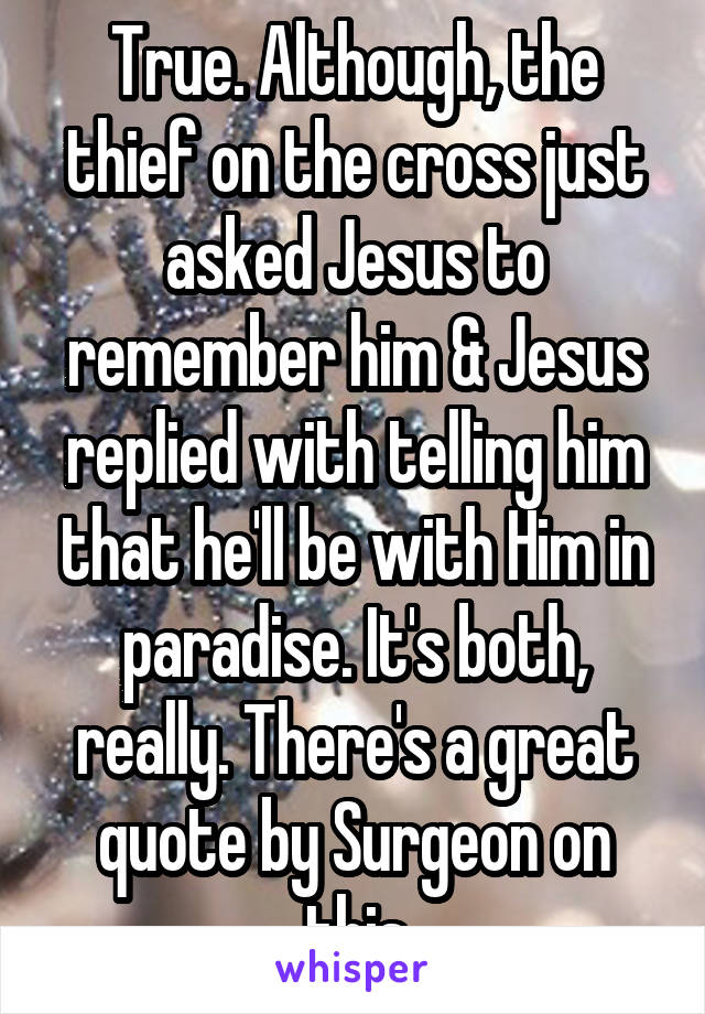 True. Although, the thief on the cross just asked Jesus to remember him & Jesus replied with telling him that he'll be with Him in paradise. It's both, really. There's a great quote by Surgeon on this