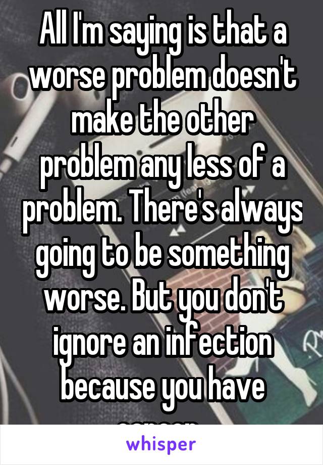 All I'm saying is that a worse problem doesn't make the other problem any less of a problem. There's always going to be something worse. But you don't ignore an infection because you have cancer. 