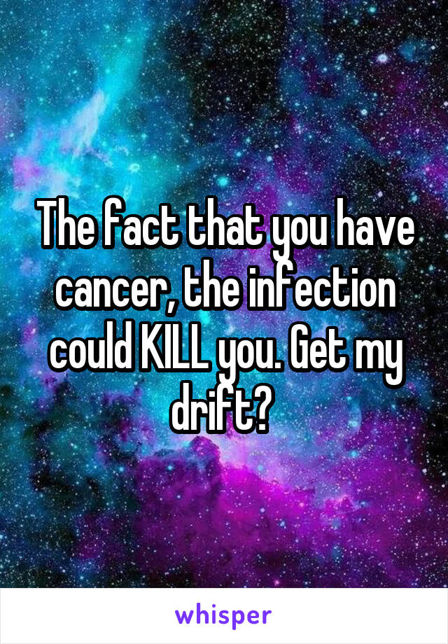 The fact that you have cancer, the infection could KILL you. Get my drift? 