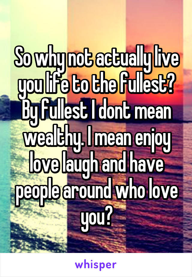 So why not actually live you life to the fullest? By fullest I dont mean wealthy. I mean enjoy love laugh and have people around who love you?
