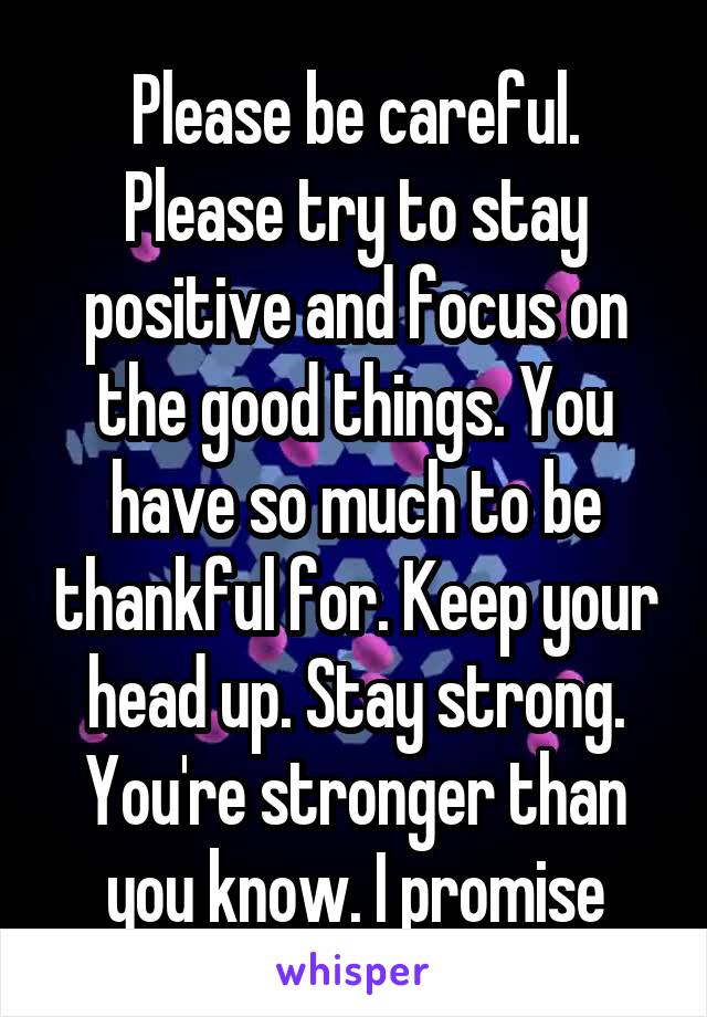 Please be careful. Please try to stay positive and focus on the good things. You have so much to be thankful for. Keep your head up. Stay strong. You're stronger than you know. I promise