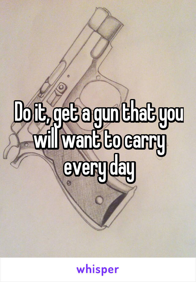 Do it, get a gun that you will want to carry every day