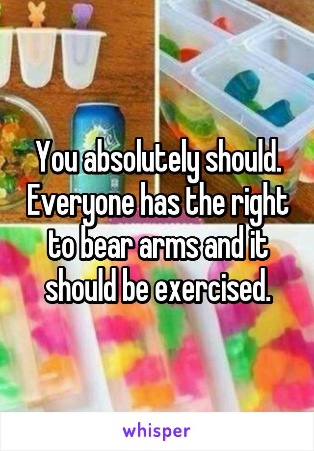 You absolutely should. Everyone has the right to bear arms and it should be exercised.