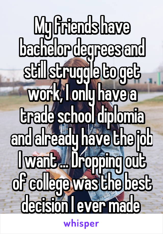 My friends have bachelor degrees and still struggle to get work, I only have a trade school diplomia and already have the job I want ... Dropping out of college was the best decision I ever made 