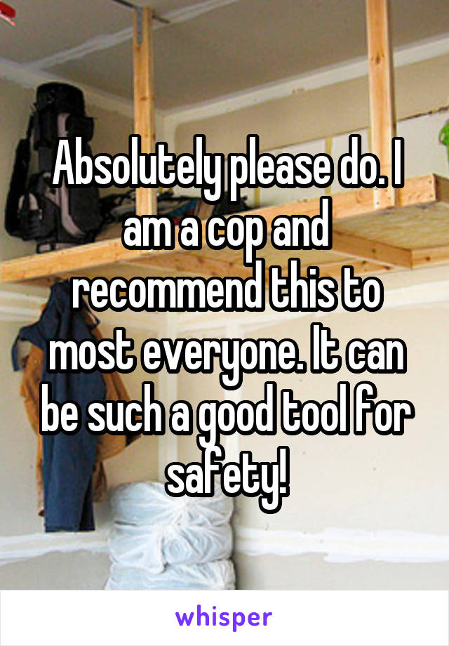 Absolutely please do. I am a cop and recommend this to most everyone. It can be such a good tool for safety!