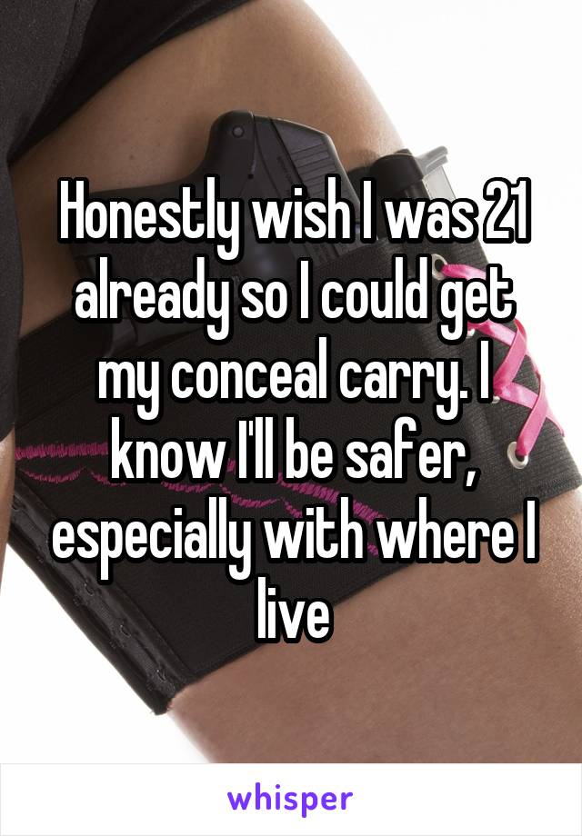 Honestly wish I was 21 already so I could get my conceal carry. I know I'll be safer, especially with where I live