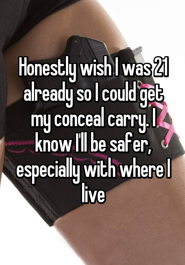 Honestly wish I was 21 already so I could get my conceal carry. I know I'll be safer, especially with where I live