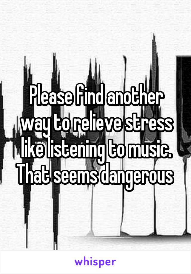 Please find another way to relieve stress like listening to music. That seems dangerous 