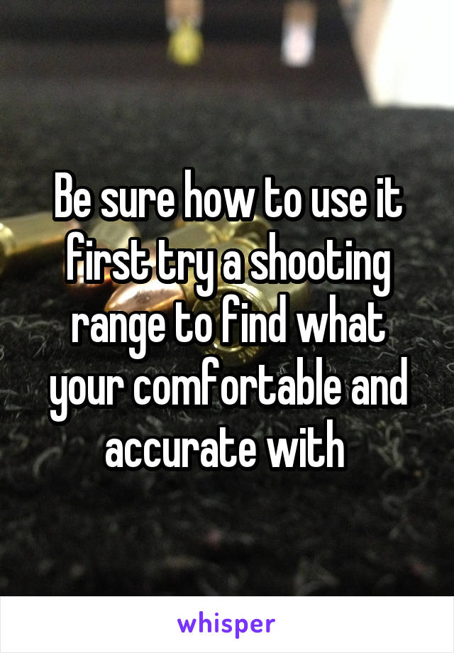 Be sure how to use it first try a shooting range to find what your comfortable and accurate with 