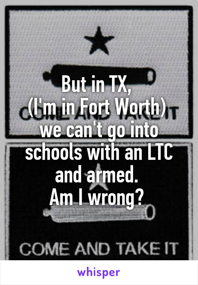 But in TX, 
(I'm in Fort Worth) 
we can't go into schools with an LTC and armed. 
Am I wrong? 