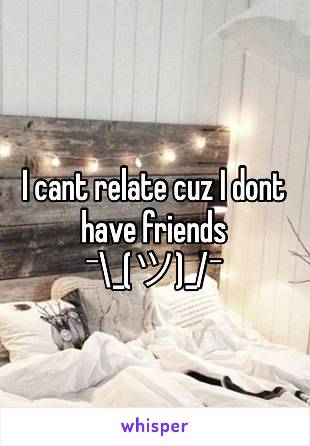 I cant relate cuz I dont have friends
¯\_(ツ)_/¯
