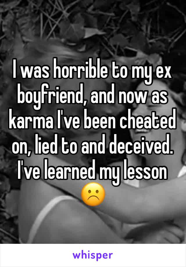 I was horrible to my ex boyfriend, and now as karma I've been cheated on, lied to and deceived. I've learned my lesson ☹️️