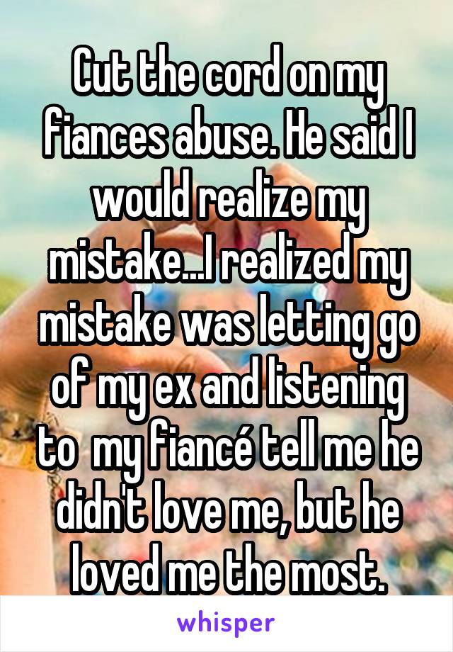 Cut the cord on my fiances abuse. He said I would realize my mistake...I realized my mistake was letting go of my ex and listening to  my fiancé tell me he didn't love me, but he loved me the most.