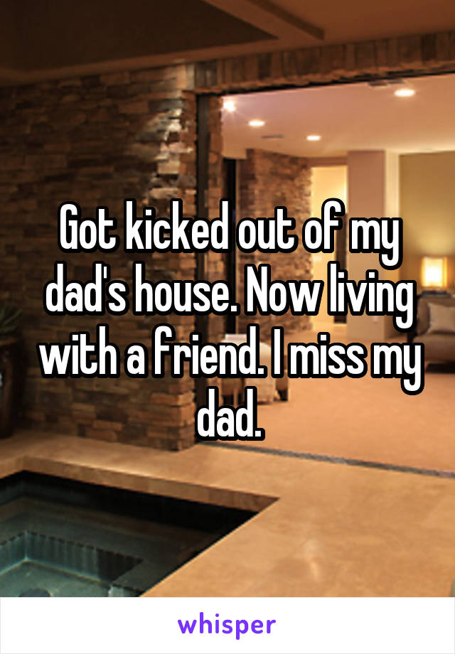 Got kicked out of my dad's house. Now living with a friend. I miss my dad.