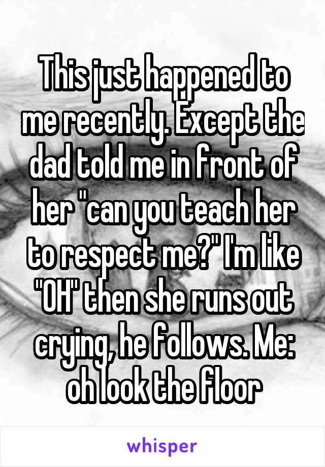 This just happened to me recently. Except the dad told me in front of her "can you teach her to respect me?" I'm like "OH" then she runs out crying, he follows. Me: oh look the floor