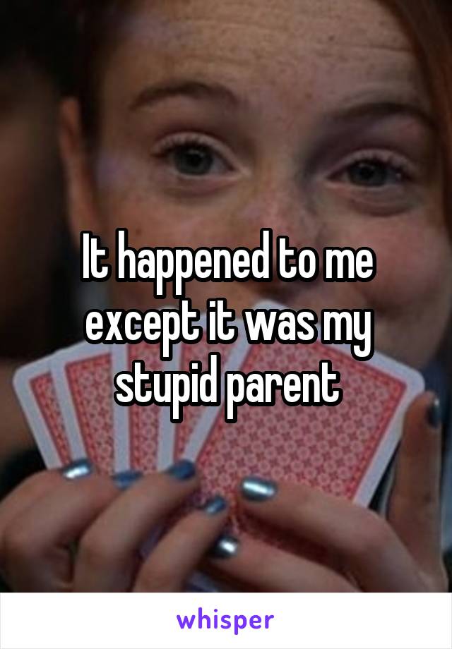 It happened to me except it was my stupid parent