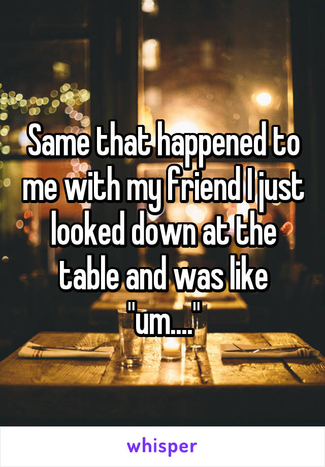 Same that happened to me with my friend I just looked down at the table and was like "um...."