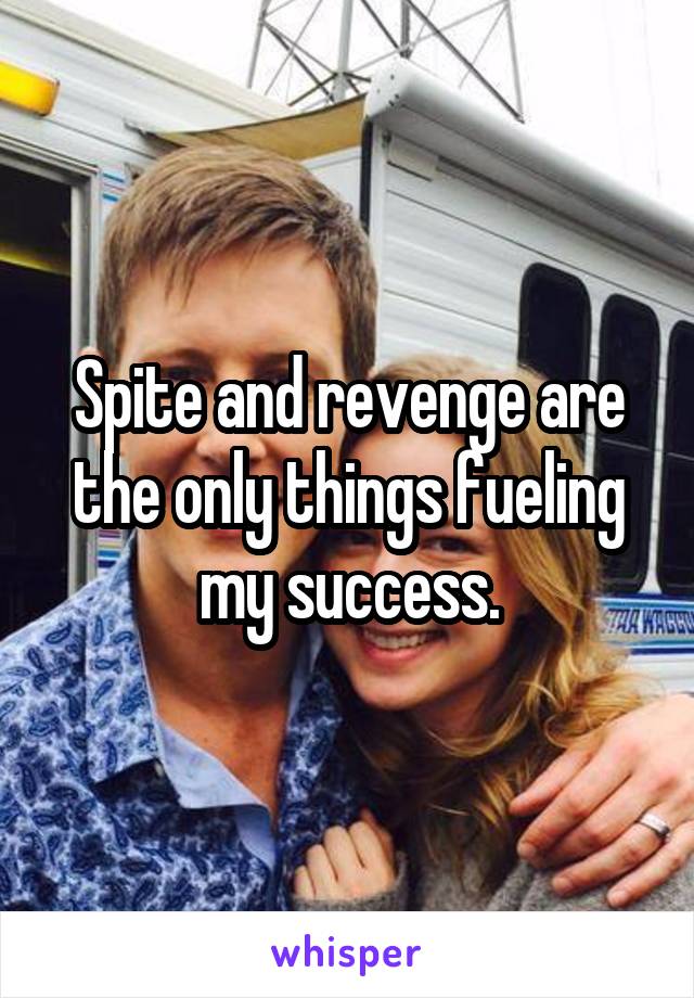 Spite and revenge are the only things fueling my success.
