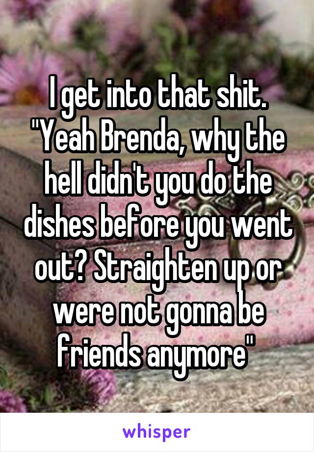 I get into that shit. "Yeah Brenda, why the hell didn't you do the dishes before you went out? Straighten up or were not gonna be friends anymore" 