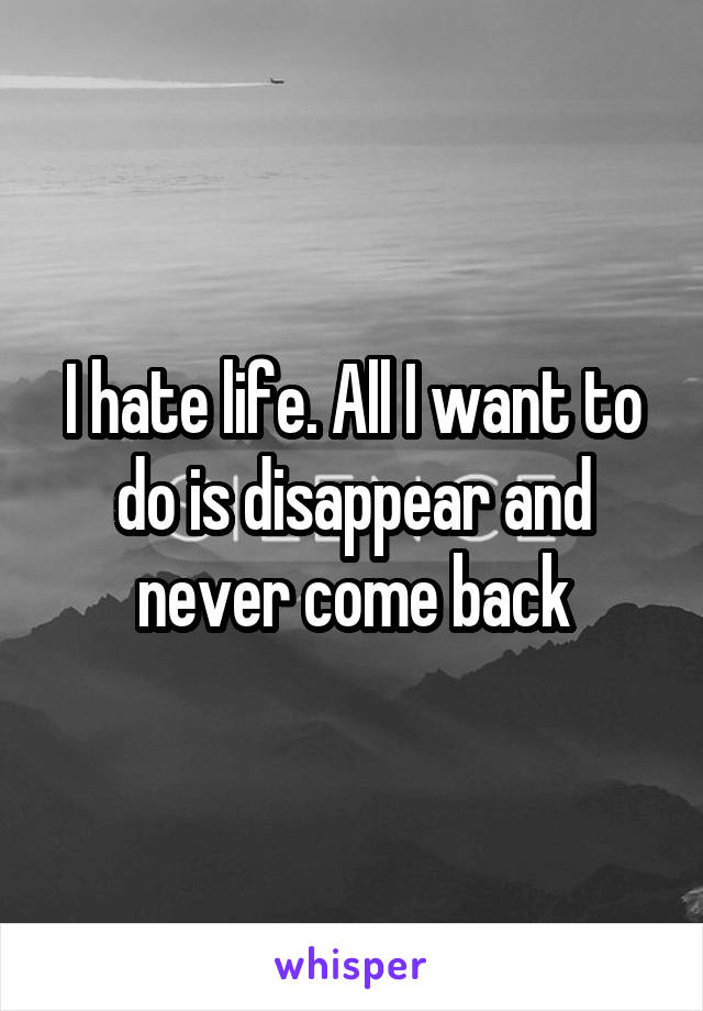 I hate life. All I want to do is disappear and never come back