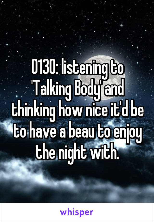 0130: listening to 'Talking Body' and thinking how nice it'd be to have a beau to enjoy the night with.