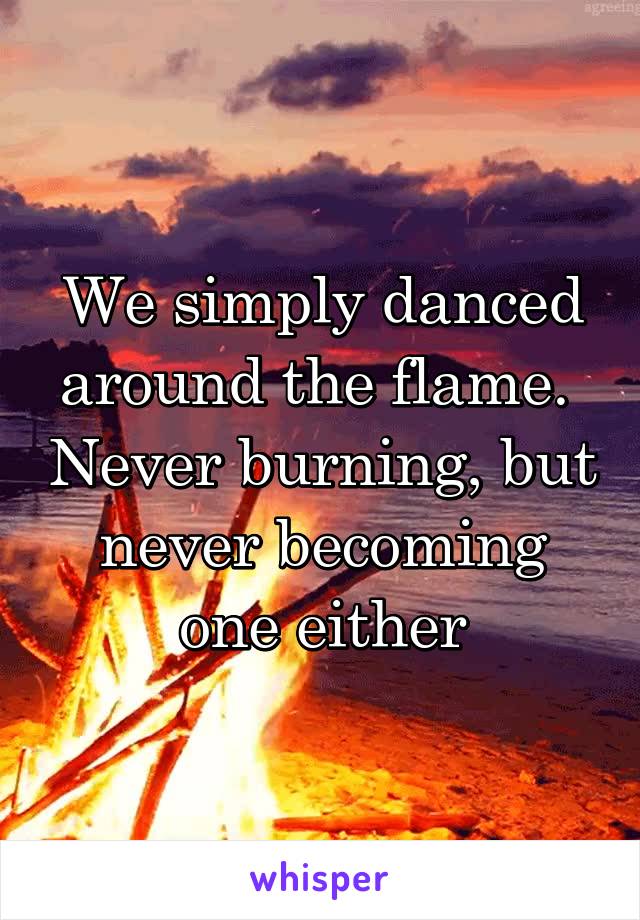 We simply danced around the flame.  Never burning, but never becoming one either