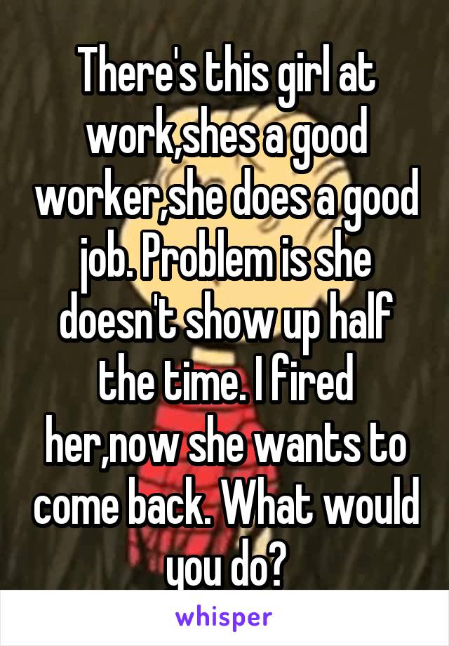 There's this girl at work,shes a good worker,she does a good job. Problem is she doesn't show up half the time. I fired her,now she wants to come back. What would you do?