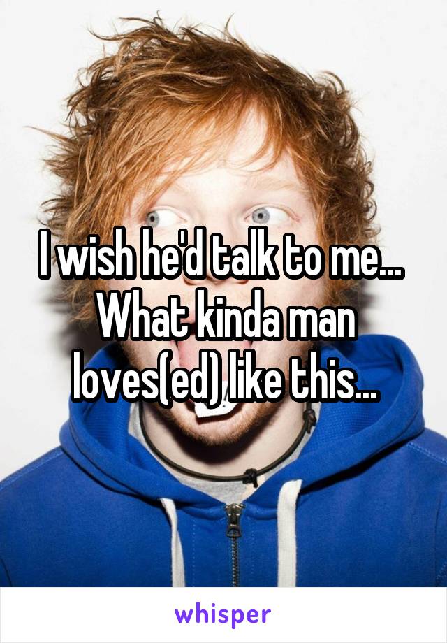 I wish he'd talk to me... 
What kinda man loves(ed) like this...