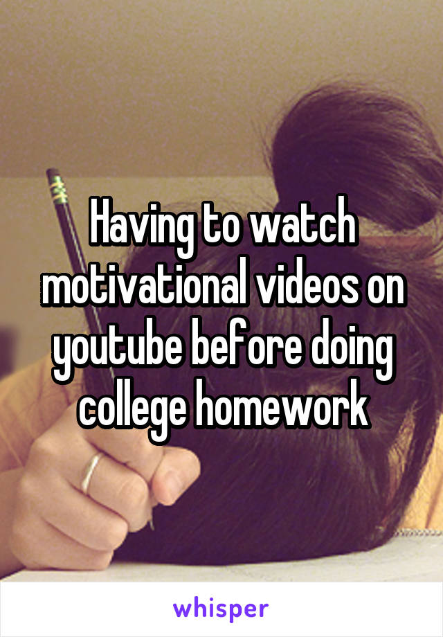 Having to watch motivational videos on youtube before doing college homework